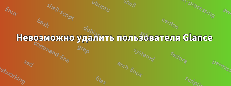 Невозможно удалить пользователя Glance