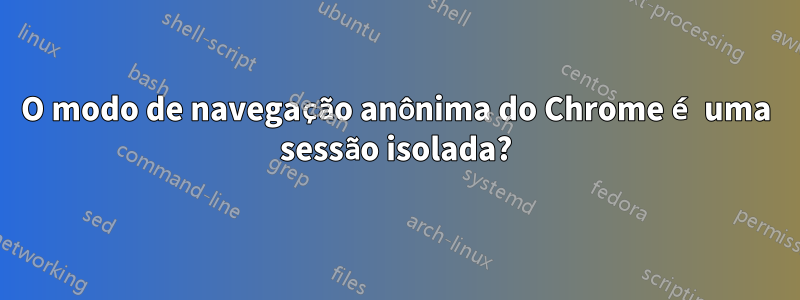 O modo de navegação anônima do Chrome é uma sessão isolada?