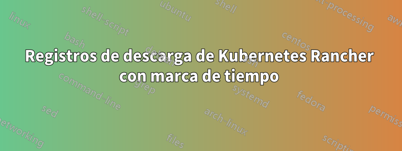 Registros de descarga de Kubernetes Rancher con marca de tiempo