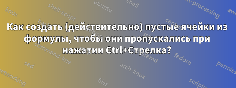 Как создать (действительно) пустые ячейки из формулы, чтобы они пропускались при нажатии Ctrl+Стрелка?