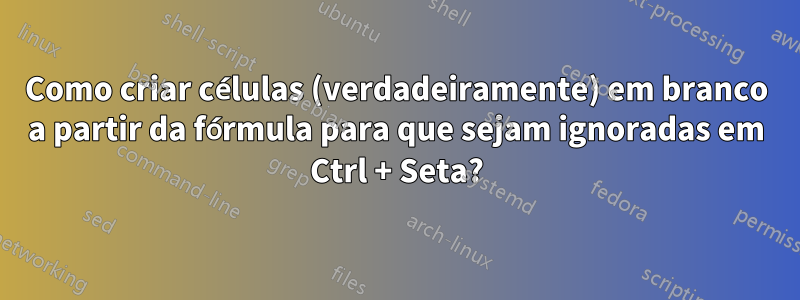 Como criar células (verdadeiramente) em branco a partir da fórmula para que sejam ignoradas em Ctrl + Seta?