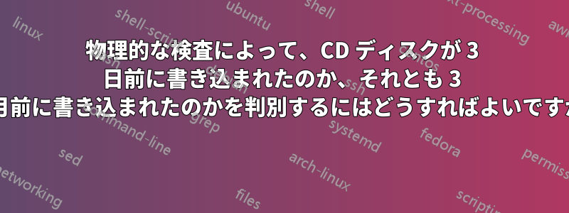 物理的な検査によって、CD ディスクが 3 日前に書き込まれたのか、それとも 3 か月前に書き込まれたのかを判別するにはどうすればよいですか? 