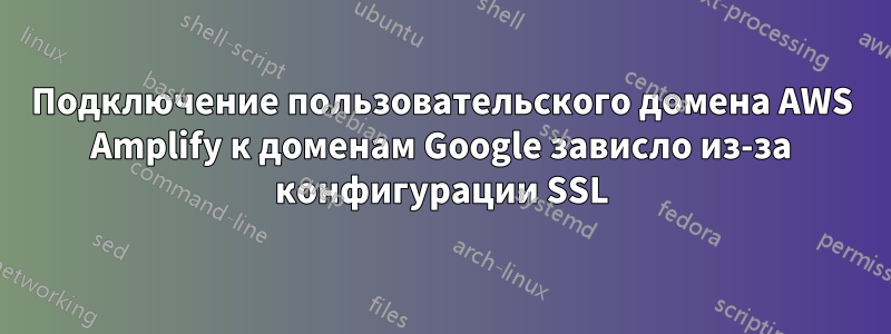 Подключение пользовательского домена AWS Amplify к доменам Google зависло из-за конфигурации SSL