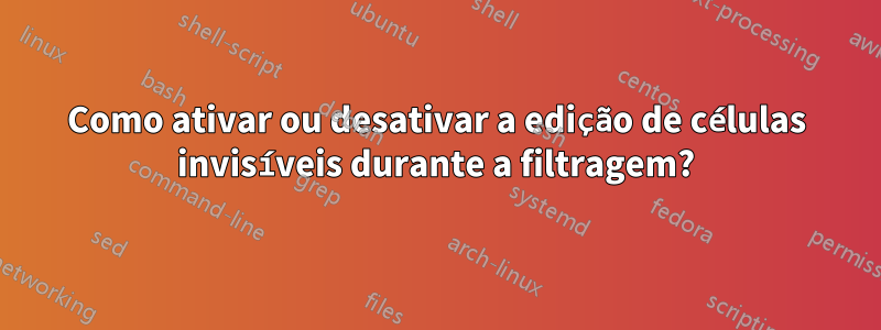 Como ativar ou desativar a edição de células invisíveis durante a filtragem?