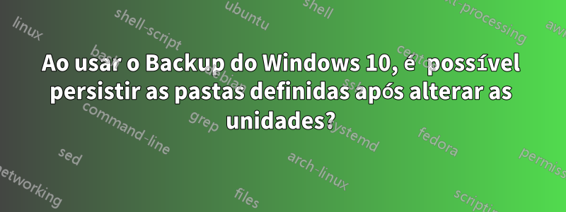 Ao usar o Backup do Windows 10, é possível persistir as pastas definidas após alterar as unidades?