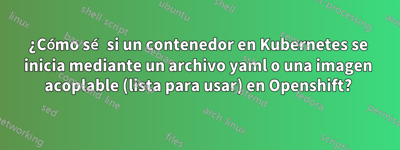 ¿Cómo sé si un contenedor en Kubernetes se inicia mediante un archivo yaml o una imagen acoplable (lista para usar) en Openshift?