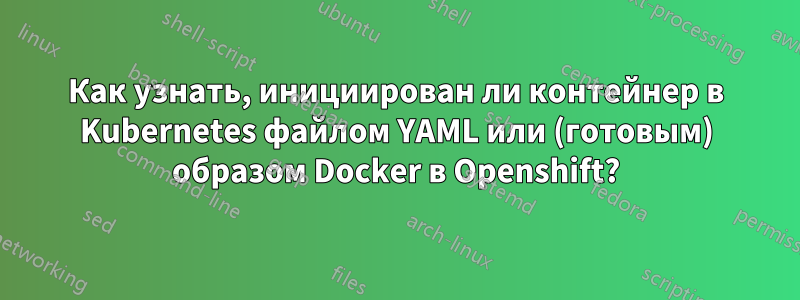 Как узнать, инициирован ли контейнер в Kubernetes файлом YAML или (готовым) образом Docker в Openshift?