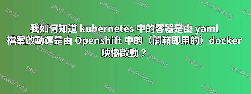 我如何知道 kubernetes 中的容器是由 yaml 檔案啟動還是由 Openshift 中的（開箱即用的）docker 映像啟動？