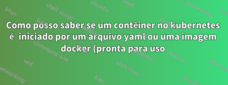 Como posso saber se um contêiner no kubernetes é iniciado por um arquivo yaml ou uma imagem docker (pronta para uso) no Openshift?
