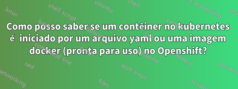 Como posso saber se um contêiner no kubernetes é iniciado por um arquivo yaml ou uma imagem docker (pronta para uso) no Openshift?