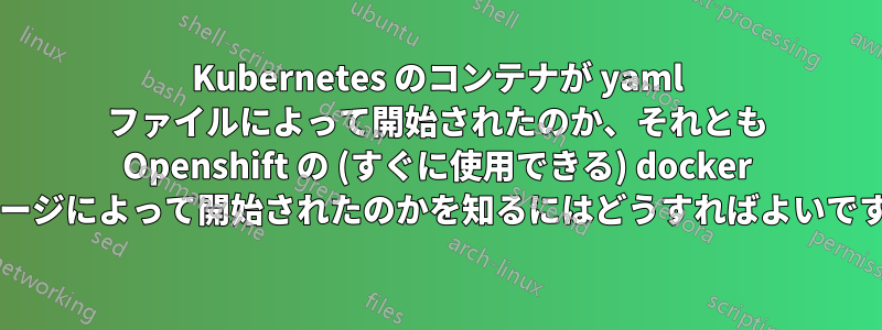 Kubernetes のコンテナが yaml ファイルによって開始されたのか、それとも Openshift の (すぐに使用できる) docker イメージによって開始されたのかを知るにはどうすればよいですか?