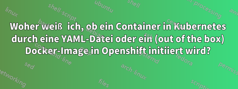 Woher weiß ich, ob ein Container in Kubernetes durch eine YAML-Datei oder ein (out of the box) Docker-Image in Openshift initiiert wird?