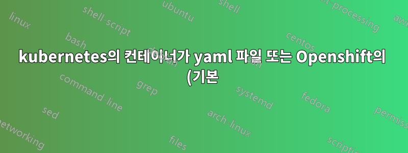 kubernetes의 컨테이너가 yaml 파일 또는 Openshift의 (기본) docker 이미지에 의해 시작되는지 어떻게 알 수 있나요?