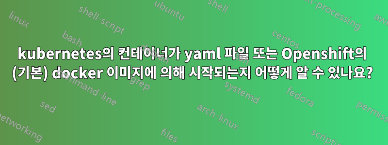 kubernetes의 컨테이너가 yaml 파일 또는 Openshift의 (기본) docker 이미지에 의해 시작되는지 어떻게 알 수 있나요?