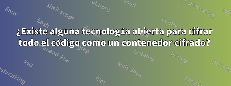 ¿Existe alguna tecnología abierta para cifrar todo el código como un contenedor cifrado?