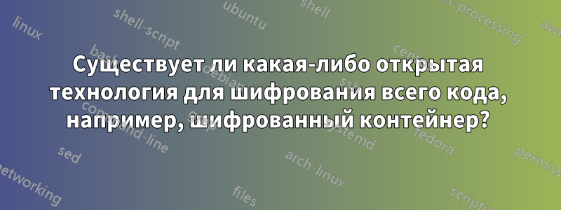 Существует ли какая-либо открытая технология для шифрования всего кода, например, шифрованный контейнер?