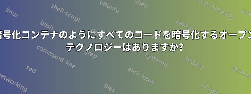 暗号化コンテナのようにすべてのコードを暗号化するオープン テクノロジーはありますか?