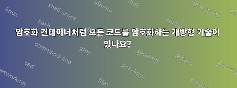 암호화 컨테이너처럼 모든 코드를 암호화하는 개방형 기술이 있나요?