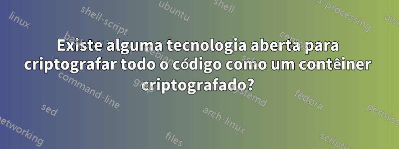 Existe alguma tecnologia aberta para criptografar todo o código como um contêiner criptografado?