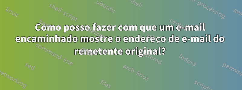 Como posso fazer com que um e-mail encaminhado mostre o endereço de e-mail do remetente original?