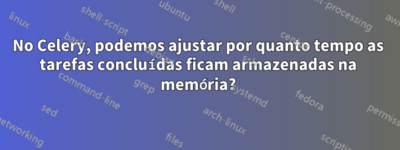 No Celery, podemos ajustar por quanto tempo as tarefas concluídas ficam armazenadas na memória?