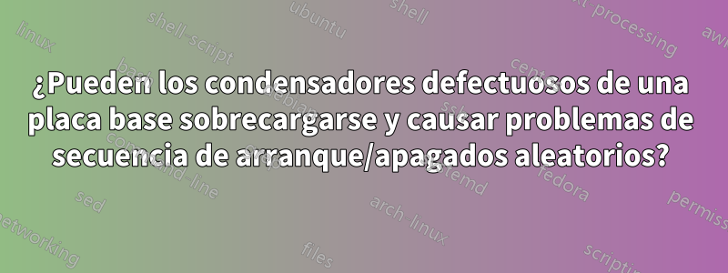 ¿Pueden los condensadores defectuosos de una placa base sobrecargarse y causar problemas de secuencia de arranque/apagados aleatorios?