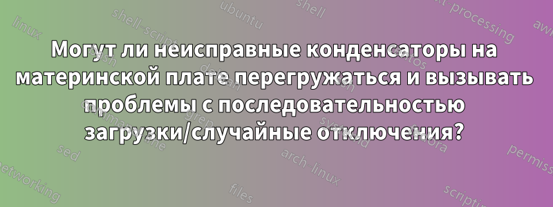 Могут ли неисправные конденсаторы на материнской плате перегружаться и вызывать проблемы с последовательностью загрузки/случайные отключения?