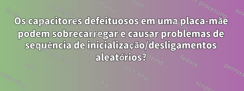 Os capacitores defeituosos em uma placa-mãe podem sobrecarregar e causar problemas de sequência de inicialização/desligamentos aleatórios?