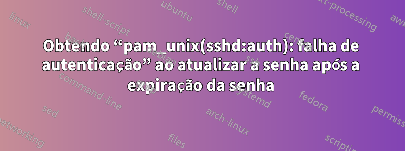 Obtendo “pam_unix(sshd:auth): falha de autenticação” ao atualizar a senha após a expiração da senha