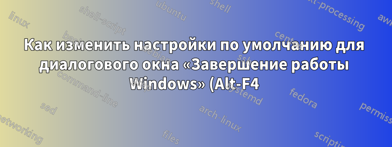 Как изменить настройки по умолчанию для диалогового окна «Завершение работы Windows» (Alt-F4)?