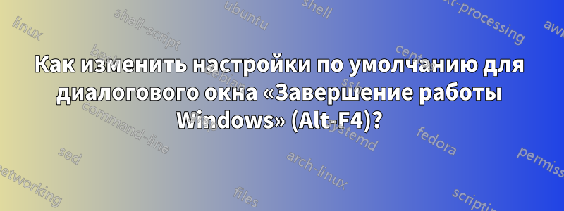 Как изменить настройки по умолчанию для диалогового окна «Завершение работы Windows» (Alt-F4)?