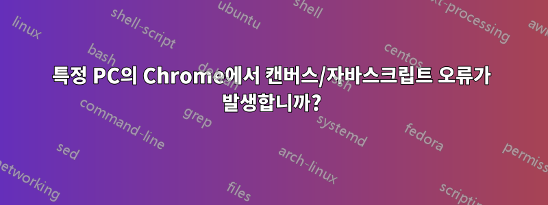 특정 PC의 Chrome에서 캔버스/자바스크립트 오류가 발생합니까?