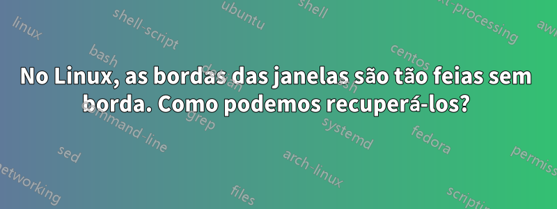 No Linux, as bordas das janelas são tão feias sem borda. Como podemos recuperá-los?