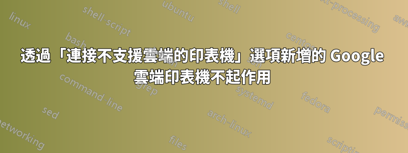 透過「連接不支援雲端的印表機」選項新增的 Google 雲端印表機不起作用