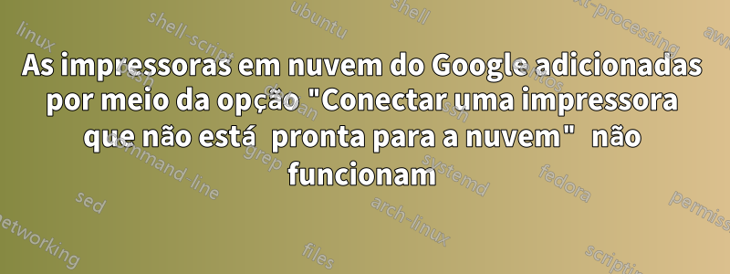 As impressoras em nuvem do Google adicionadas por meio da opção "Conectar uma impressora que não está pronta para a nuvem" não funcionam