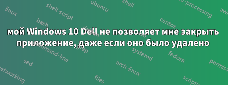 мой Windows 10 Dell не позволяет мне закрыть приложение, даже если оно было удалено