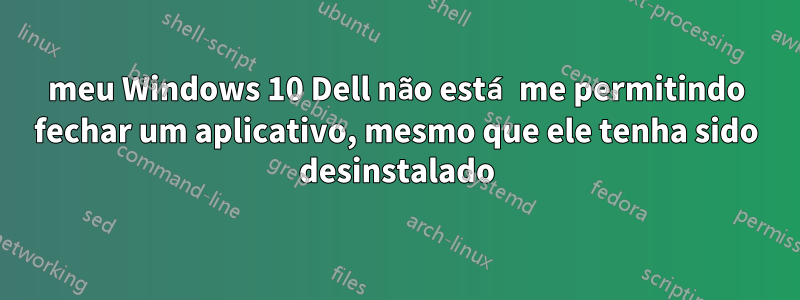 meu Windows 10 Dell não está me permitindo fechar um aplicativo, mesmo que ele tenha sido desinstalado