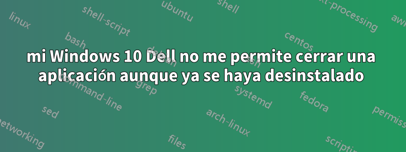 mi Windows 10 Dell no me permite cerrar una aplicación aunque ya se haya desinstalado