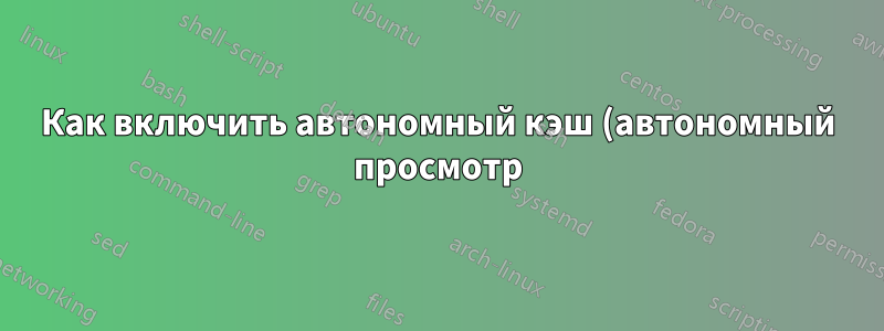 Как включить автономный кэш (автономный просмотр) в Chome?