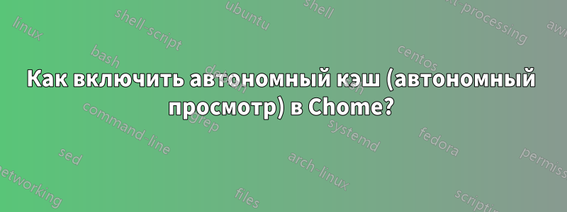 Как включить автономный кэш (автономный просмотр) в Chome?