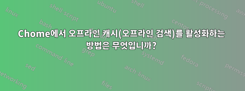 Chome에서 오프라인 캐시(오프라인 검색)를 활성화하는 방법은 무엇입니까?