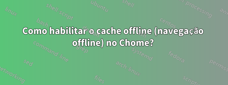 Como habilitar o cache offline (navegação offline) no Chome?