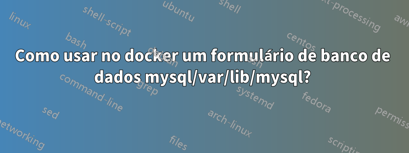 Como usar no docker um formulário de banco de dados mysql/var/lib/mysql?