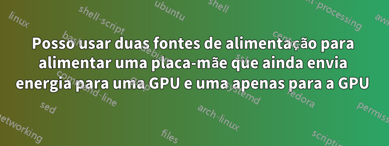 Posso usar duas fontes de alimentação para alimentar uma placa-mãe que ainda envia energia para uma GPU e uma apenas para a GPU