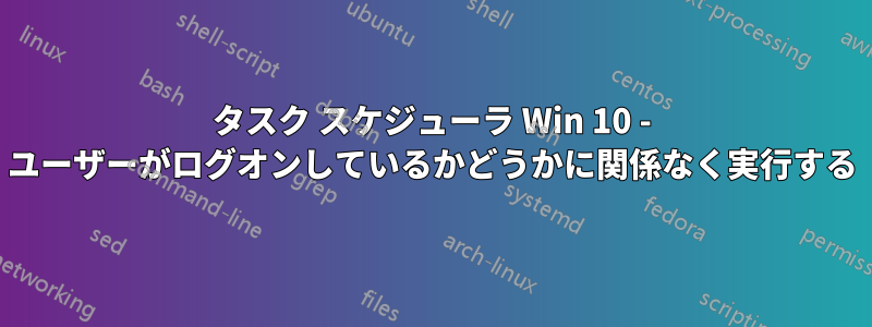 タスク スケジューラ Win 10 - ユーザーがログオンしているかどうかに関係なく実行する