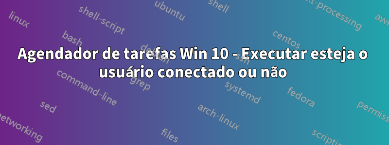 Agendador de tarefas Win 10 - Executar esteja o usuário conectado ou não