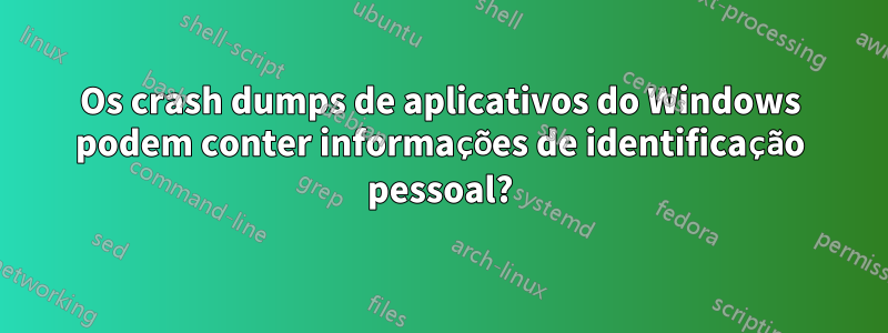 Os crash dumps de aplicativos do Windows podem conter informações de identificação pessoal?