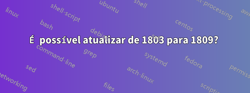 É possível atualizar de 1803 para 1809?