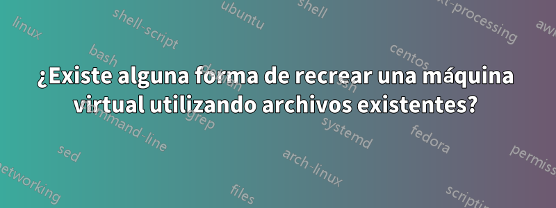 ¿Existe alguna forma de recrear una máquina virtual utilizando archivos existentes?