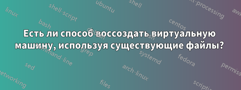 Есть ли способ воссоздать виртуальную машину, используя существующие файлы?